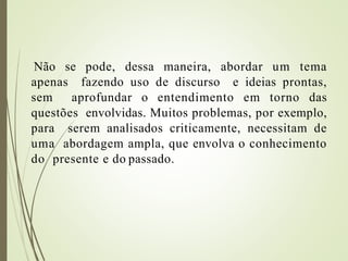 Não se pode, dessa maneira, abordar um tema
apenas fazendo uso de discurso e ideias prontas,
sem aprofundar o entendimento em torno das
questões envolvidas. Muitos problemas, por exemplo,
para serem analisados criticamente, necessitam de
uma abordagem ampla, que envolva o conhecimento
do presente e do passado.
 