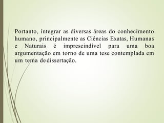 Portanto, integrar as diversas áreas do conhecimento
humano, principalmente as Ciências Exatas, Humanas
e Naturais é imprescindível para uma boa
argumentação em torno de uma tese contemplada em
um tema dedissertação.
 