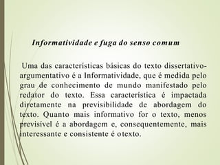 Informatividade e fuga do senso comum
Uma das características básicas do texto dissertativo-
argumentativo é a Informatividade, que é medida pelo
grau de conhecimento de mundo manifestado pelo
redator do texto. Essa característica é impactada
diretamente na previsibilidade de abordagem do
texto. Quanto mais informativo for o texto, menos
previsível é a abordagem e, consequentemente, mais
interessante e consistente é otexto.
 