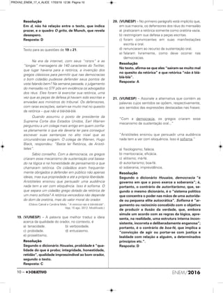 Resolução
Em d, não há relação entre o texto, que indica
prazer, e o quadro O grito, de Munch, que revela
desespero.
Resposta: D
Texto para as questões de 19 a 21.
Na era da internet, com seus “rsrsrs” e as
“longas” mensagens de 140 caracteres do Twitter,
que lugar haveria para a retórica, a invenção dos
gregos clássicos para permitir que nas democracias
o bom cidadão pudesse defender seus pontos de
vista falando bem? Na semana passada, o julgamento
do mensalão no STF pôs em evidência os advogados
dos réus. Eles foram lá exercitar sua retórica, uma
vez que as peças de defesa já haviam sido escritas e
enviadas aos ministros do tribunal. Os defensores,
com raras exceções, saíram-se muito mal no quesito
da retórica – que não é blá-blá-blá.
Quando assumiu o posto de presidente da
Suprema Corte dos Estados Unidos, Earl Warren
perguntou a um colega mais antigo em quem confia-
va plenamente o que ele deveria ler para conseguir
escrever suas sentenças no alto nível que as
circunstâncias exigiam. O colega de Warren, Hugo
Black, respondeu: “Basta ler Retórica, de Aristó-
teles”.
Sábio conselho. Com a democracia, os gregos
criaram esse mecanismo de sustentação oral basea-
do na lógica e na honestidade de pensamento a que
chamaram retórica. Os cidadãos eram frequente-
mente obrigados a defender em público não apenas
ideias, mas sua propriedade e até a própria liberdade.
Aristóteles ensinou que persuadir uma audiência
nada tem a ver com eloquência. Isso é sofisma. O
que separa um cidadão grego dotado da retórica de
um mero sofista? A retórica vencedora não depende
do dom da oratória, mas do valor moral do orador.
(Otávio Cabral e Carolina Melo. “A retórica não é blá-blá-blá”.
Veja, 15 ago. 2012. Modificado.)
19. (VUNESP) – A palavra que melhor traduz a ideia
acerca da qualidade do orador, no contexto, é
a) tenacidade. b) verbosidade.
c) probidade. d) entusiasmo.
e) proselitismo.
Resolução
Segundo o dicionário Houaiss, probidade é “qua-
lidade do que é probo; integridade, honestidade,
retidão”, qualidade imprescindível ao bom orador,
segundo o texto.
Resposta: C
20. (VUNESP) – No primeiro parágrafo está implícito que,
em sua maioria, os defensores dos réus do mensalão
a) praticaram a retórica somente como oratória vazia.
b) restringiram sua defesa a peças escritas.
c) foram convincentes em suas manifestações
escrita e oral.
d) renunciaram ao recurso da sustentação oral.
e) falaram livremente, como deve ocorrer nas
democracias.
Resolução
No texto, afirma-se que eles “saíram-se muito mal
no quesito da retórica” e que retórica “não é blá-
blá-blá”.
Resposta: A
21. (VUNESP) – Assinale a alternativa que contém as
palavras cujos sentidos se opõem, respectivamente,
aos sentidos das expressões destacadas nas frases:
“Com a democracia, os gregos criaram esse
mecanismo de sustentação oral...”
“Aristóteles ensinou que persuadir uma audiência
nada tem a ver com eloquência. Isso é sofisma.”
a) fisiologismo; falácia.
b) meritocracia; eficácia.
c) elitismo; má-fé.
d) autoritarismo; boa-fé.
e) soberania; imprevidência.
Resolução
Segundo o dicionário Houaiss, democracia “é
governo em que o povo exerce a soberania”; é,
portanto, o contrário de autoritarismo, que, se-
gundo o mesmo dicionário, é o “sistema político
que concentra o poder nas mãos de uma autorida-
de ou pequena elite autocrática”. Sofisma é “ar-
gumento ou raciocínio concebido com o objetivo
de produzir a ilusão da verdade, que, embora
simule um acordo com as regras da lógica, apre-
senta, na realidade, uma estrutura interna incon-
sistente, incorreta e deliberadamente enganosa”;
portanto, é o contrário de boa-fé, que implica a
“convicção de agir ou portar-se com justiça e
lealdade com relação a alguém, a determinados
princípios etc.”.
Resposta: D
ENEM/201610 –
PROVA2_ENEM_17_4_ALICE 17/03/16 12:36 Página 10
 