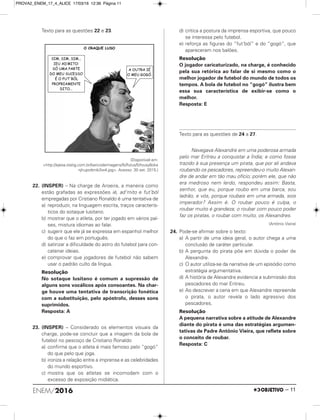 Texto para as questões 22 e 23.
(Disponível em:
<http://ejesa.statig.com.br/bancodeimagens/5i/fo/us/5ifousy6oke
njhupotbnib3w4.jpg>. Acesso: 30 set. 2015.)
22. (INSPER) – Na charge de Aroeira, a maneira como
estão grafadas as expressões ié, ad’mito e fut’ból
empregadas por Cristiano Ronaldo é uma tentativa de
a) reproduzir, na linguagem escrita, traços caracterís-
ticos do sotaque lusitano.
b) mostrar que o atleta, por ter jogado em vários paí-
ses, mistura idiomas ao falar.
c) sugerir que ele já se expressa em espanhol melhor
do que o faz em português.
d) satirizar a dificuldade do astro do futebol para con-
catenar ideias.
e) comprovar que jogadores de futebol não sabem
usar o padrão culto da língua.
Resolução
No sotaque lusitano é comum a supressão de
alguns sons vocálicos após consoantes. Na char-
ge houve uma tentativa de transcrição fonética
com a substituição, pelo apóstrofo, desses sons
suprimidos.
Resposta: A
23. (INSPER) – Considerado os elementos visuais da
charge, pode-se concluir que a imagem da bola de
futebol no pescoço de Cristiano Ronaldo
a) confirma que o atleta é mais famoso pelo “gogó”
do que pelo que joga.
b) ironiza a relação entre a imprensa e as celebridades
do mundo esportivo.
c) mostra que os atletas se incomodam com o
excesso de exposição midiática.
d) critica a postura da imprensa esportiva, que pouco
se interessa pelo futebol.
e) reforça as figuras do “fut’ból” e do “gogó”, que
apareceram nos balões.
Resolução
O jogador caricaturizado, na charge, é conhecido
pela sua retórica ao falar de si mesmo como o
melhor jogador de futebol do mundo de todos os
tempos. A bola de futebol no “gogó” ilustra bem
essa sua característica de exibir-se como o
melhor.
Resposta: E
Texto para as questões de 24 a 27.
Navegava Alexandre em uma poderosa armada
pelo mar Eritreu a conquistar a Índia; e como fosse
trazido à sua presença um pirata, que por ali andava
roubando os pescadores, repreendeu-o muito Alexan-
dre de andar em tão mau ofício; porém ele, que não
era medroso nem lerdo, respondeu assim: Basta,
senhor, que eu, porque roubo em uma barca, sou
ladrão, e vós, porque roubais em uma armada, sois
imperador? Assim é. O roubar pouco é culpa, o
roubar muito é grandeza; o roubar com pouco poder
faz os piratas, o roubar com muito, os Alexandres.
(Antônio Vieira)
24. Pode-se afirmar sobre o texto:
a) A partir de uma ideia geral, o autor chega a uma
conclusão de caráter particular.
b) A pergunta do pirata põe em dúvida o poder de
Alexandre.
c) O autor utiliza-se da narrativa de um episódio como
estratégia argumentativa.
d) A história de Alexandre evidencia a submissão dos
pescadores do mar Eritreu.
e) Ao descrever a cena em que Alexandre repreende
o pirata, o autor revela o lado agressivo dos
pescadores.
Resolução
A pequena narrativa sobre a atitude de Alexandre
diante do pirata é uma das estratégias argumen-
tativas de Padre Antônio Vieira, que reflete sobre
o conceito de roubar.
Resposta: C
O CRAQUE LUSO
SIM SIM SIM, , ...
’ :IEU AD MITO
SÓ UMA PARTE
DO MEU SUCESSO
É O FUT ’BÓL
PROPRIAMENTE
...DITO
A OUTRA IÉ
O .MEU GOGÓ
ENEM/2016 – 11
PROVA2_ENEM_17_4_ALICE 17/03/16 12:36 Página 11
 