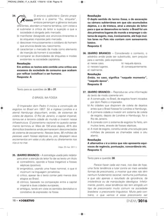 34. O anúncio publicitário Garoto propa-
ganda e o poema “Eu, etiqueta”,
embora pertençam a gêneros textuais
diferentes, abordam a mesma temática, com vistas a
a) submeter à crítica do leitor a sujeição a que a
sociedade é obrigada pelo mercado.
b) manifestar desagrado aos anúncios-itinerantes e
às etiquetas impostas pelo mercado.
c) descrever minuciosamente o cotidiano do homem
que anuncia desde seu nascimento.
d) caracterizar o mercado da moda como elemento
de inserção do homem à sociedade.
e) comparar as diversidades de etiquetas e modas
existentes na sociedade capitalista.
Resolução
Em ambos os textos está contida uma crítica aos
excessos da sociedade de consumo que acabam
por reificar (coisificar) o ser humano.
Resposta: A
Texto para as questões de 35 a 37.
O BRASIL NA FOSSA
O Imperador dom Pedro II iniciou a construção de
esgotos no Brasil em 1857. Só a inglesa Londres e a
alemã Hamburgo dispunham, então, de sistemas de
coleta de dejetos. O Rio de Janeiro, a capital imperial,
tornou-se a terceira cidade do mundo a investir nessa
infraestrutura. O pioneirismo nacional no quesito sanea-
mento terminou aí. Mais de 150 anos depois, 45% dos
domicílios brasileiros ainda permanecem desconectados
do sistema de escoamento. Nesses lares, 90 milhões de
pessoas usam fossas sépticas ou, pior, despejam seus
excrementos em valas a céu aberto ou diretamente nos
rios e no mar.
(Veja, 25 mai. 2011.)
35. (BARRO BRANCO) – A estratégia usada pelo redator
para atrair a atenção do leitor foi dar ao texto um título
a) contraditório, opondo a fossa (negativo) a fossas
sépticas (positivo).
b) enigmático, usando uma frase nominal, o que é
incomum na linguagem jornalística.
c) crítico, apesar de o texto conter pelo menos dois
elogios ao Brasil.
d) cômico, baseado na comparação entre a capital
imperial e duas cidades europeias.
e) ambíguo, tendo em vista os sentidos denotativo e
conotativo da expressão na fossa.
Resolução
O duplo sentido do termo fossa, o de escavação
ou câmara subterrânea em que são acumulados
dejetos, e o de tristeza, atrai a atenção do leitor
para o que se desenvolve no texto: o Brasil foi um
dos primeiros lugares do mundo a empregar o sis-
tema de esgoto, mas, ironicamente, até hoje mui-
tos lares no País não contam com saneamento
básico.
Resposta: E
36. (BARRO BRANCO) – Considerado o contexto, o
advérbio então pode ser substituído, sem prejuízo
para o sentido, pela expressão
a) nesse caso. b) naquela época.
c) nesses lugares. d) consequentemente.
e) realmente.
Resolução
Então, no caso, significa “naquele momento”,
“naquela época”.
Resposta: B
37. (BARRO BRANCO) – Reproduz-se uma informação
do texto de modo coerente em:
a) A construção, no Brasil, de esgotos foram iniciados
por dom Pedro o imperador.
b) As cidades que disporam de coleta de dejetos
antes que o Brasil fizesse foi Londres e Hamburgo.
c) A primeira cidade a investir em sistema de coleta
de esgoto, depois de Londres e Hamburgo, foi o
Rio de Janeiro.
d) A conexão com o sistema de esgotos foi feito, em
muitos lares, através de fossas sépticas.
e) A nível de esgoto, constitui ainda uma solução para
milhões de pessoas as chamadas valas a céu
aberto.
Resolução
A alternativa c é a única que não apresenta equí-
vocos de regência, pontuação, concordância etc.
Resposta: C
Texto para a questão 38.
Parece haver cada vez mais, nos dias de hoje,
uma forte tendência a lutar contra as mais variadas
formas de preconceito, a mostrar que eles não têm
nenhum fundamento racional, nenhuma justificativa,
e que são apenas o resultado da ignorância, da
intolerância ou da manipulação ideológica. Infeliz-
mente, porém, essa tendência não tem atingido um
tipo de preconceito muito comum na sociedade
brasileira: o preconceito linguístico. Muito pelo con-
trário, o que vemos é esse preconceito ser
ENEM/201616 –
PROVA2_ENEM_17_4_ALICE 17/03/16 12:36 Página 16
 