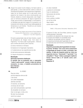 44. Auque me cuesta mucho trabajo y me hace sudar la
gota gorda, y, como todo escritor, siento a veces la
amenaza de la parálisis, de la sequía de la imiginación,
nada me ha hecho gozar em la vida tanto como
pasarme los meses y los años construyendo una
historia, desde su incierto despunatar, esa imagen
que la memoria almacenó de alguna experiencia
vivida, que se volvió un desasosiego, un entusiasmo,
un fantaseo que germinó luego en un proyecto y en
la decisión de intentar convertir esa niebla agitada de
fantasmas en una história. “Escribir es una manera
de vivir”, dijo Flaubert.
(Discurso de mario Vargas Llosa al recibir el Premio Nobel de
Literatura 2010. Disponível em: <www.nobelprize.org>.
Acesso em: 7 mai. 2014. Fragmento.)
O trecho apresentado trata do fazer literário, a partir
da perspectiva de Vargas Llosa. Com base no
fragmento “me hace sudar la gota gorda”, infere-se
que o artifício da escrita, para o escritor,
a) ativa a memória e a fantasia.
b) baseia-se na imaginação inspiradora.
c) fundamenta-se nas experiências de vida.
d) demanda expressiva dedicação.
e) requer entusiasmo e motivação.
Resolução
Demanda expressiva dedicação
O sentido que se pretende com a expressão
“sudar la gota gorda” remete à ideia de esforço
excessivo, no caso, o trabalho proveniente do
fazer literário.
Resposta: D
45. EL ROBO
Para los niños
anchos espacios tiene el día
y las horas
son calles despejadas
abiertas avenidas.
A nosotros, se estrecha
el tiempo de tal modo
que todo está apretado y oprimido.
Se atropellan los tiempos
Casi no da lugar un día a otro.
No bien ha amanecido
cae la luz a pique
en veloz mediodía
y apenas la contemplas
huye en atardeceres
hacia pozos de sombra.
Dice una voz:
entre vueltas y vueltas
se me fue el día.
Algún ladrón
oculto roba mi vida.
(MAlA, C. Obra poética. Montevidéu: Rebecalinke, 2010.)
O poema El robo, de Circe Maia, poetisa uruguaia
contemporânea, trata do(a)
a) problema do abandono de crianças nas ruas.
b) excesso de trabalho na sociedade atual.
c) violência nos grandes centros urbanos.
d) angústia provocada pela fugacidade do tempo.
e) repressão dos sentimentos e da liberdade.
Resolução
Angústia provocada pela fugacidade do tempo
O poema “El Robo” tem como tema exatamente
a fugacidade do tempo na visão, a princípio, dos
adultos. A ideia de angústia pode ser vista nos
seguintes termos: “Arpretado”/“oprimido”/“se
atropellan”/ “Huye”. Sobre a passagem rápida do
tempo tem-se toda a 3.a
estrofe como com-
provação.
Resposta: D
ENEM/2016 – 21
PROVA2_ENEM_17_4_ALICE 17/03/16 12:36 Página 21
 