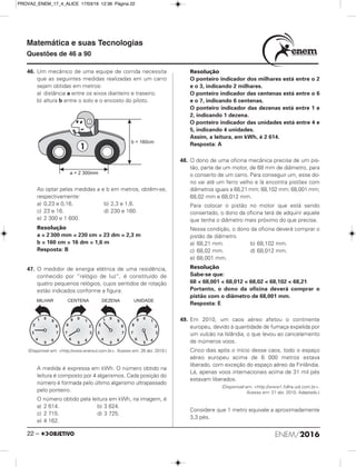 ENEM/201622 –
Matemática e suas Tecnologias
Questões de 46 a 90
46. Um mecânico de uma equipe de corrida necessita
que as seguintes medidas realizadas em um carro
sejam obtidas em metros:
a) distância a entre os eixos dianteiro e traseiro;
b) altura b entre o solo e o encosto do piloto.
Ao optar pelas medidas a e b em metros, obtêm-se,
respectivamente:
a) 0,23 e 0,16. b) 2,3 e 1,6.
c) 23 e 16. d) 230 e 160.
e) 2 300 e 1 600.
Resolução
a = 2 300 mm = 230 cm = 23 dm = 2,3 m
b = 160 cm = 16 dm = 1,6 m
Resposta: B
47. O medidor de energia elétrica de uma residência,
conhecido por “relógio de luz”, é constituído de
quatro pequenos relógios, cujos sentidos de rotação
estão indicados conforme a figura:
(Disponível em: <http:/www.enersul.com.br>. Acesso em: 26 abr. 2010.)
A medida é expressa em kWh. O número obtido na
leitura é composto por 4 algarismos. Cada posição do
número é formada pelo último algarismo ultrapassado
pelo ponteiro.
O número obtido pela leitura em kWh, na imagem, é
a) 2 614. b) 3 624.
c) 2 715. d) 3 725.
e) 4 162.
Resolução
O ponteiro indicador dos milhares está entre o 2
e o 3, indicando 2 milhares.
O ponteiro indicador das centenas está entre o 6
e o 7, indicando 6 centenas.
O ponteiro indicador das dezenas está entre 1 e
2, indicando 1 dezena.
O ponteiro indicador das unidades está entre 4 e
5, indicando 4 unidades.
Assim, a leitura, em kWh, é 2 614.
Resposta: A
48. O dono de uma oficina mecânica precisa de um pis-
tão, parte de um motor, de 68 mm de diâmetro, para
o conserto de um carro. Para conseguir um, esse do-
no vai até um ferro velho e lá encontra pistões com
diâmetros iguais a 68,21 mm; 68,102 mm; 68,001 mm;
68,02 mm e 68,012 mm.
Para colocar o pistão no motor que está sendo
consertado, o dono da oficina terá de adquirir aquele
que tenha o diâmetro mais próximo do que precisa.
Nessa condição, o dono da oficina deverá comprar o
pistão de diâmetro
a) 68,21 mm. b) 68,102 mm.
c) 68,02 mm. d) 68,012 mm.
e) 68,001 mm.
Resolução
Sabe-se que:
68 < 68,001 < 68,012 < 68,02 < 68,102 < 68,21
Portanto, o dono da oficina deverá comprar o
pistão com o diâmetro de 68,001 mm.
Resposta: E
49. Em 2010, um caos aéreo afetou o continente
europeu, devido à quantidade de fumaça expelida por
um vulcão na Islândia, o que levou ao cancelamento
de inúmeros voos.
Cinco dias após o início desse caos, todo o espaço
aéreo europeu acima de 6 000 metros estava
liberado, com exceção do espaço aéreo da Finlândia.
Lá, apenas voos internacionais acima de 31 mil pés
estavam liberados.
(Disponível em: <http://www1.folha.uol.com.br>.
Acesso em: 21 abr. 2010. Adaptado.)
Considere que 1 metro equivale a aproximadamente
3,3 pés.
PROVA2_ENEM_17_4_ALICE 17/03/16 12:36 Página 22
 
