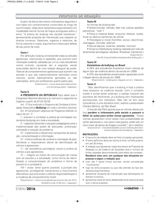 ENEM/2016 – 3
PPRROOPPOOSSTTAA DDEE RREEDDAAÇÇÃÃOO
A partir da leitura dos textos motivadores seguintes e
com base nos conhecimentos construídos ao longo de
sua formação, redija texto dissertativo-argumentativo em
modalidade escrita formal da língua portuguesa sobre o
tema “A prática do bullying nas escolas brasileiras”,
apresentando proposta de intervenção que respeite os
direitos humanos. Selecione, organize e relacione, de
forma coerente e coesa, argumentos e fatos para defesa
de seu ponto de vista.
Texto I
Por definição, bullying compreende todas as atitudes
agressivas, intencionais e repetidas, que ocorrem sem
motivação evidente, adotadas por um ou mais estudantes
contra outro(s), causando dor e angústia, sendo
executadas dentro de uma relação desigual de poder.
Trata-se de comportamentos agressivos que ocorrem nas
escolas e que são tradicionalmente admitidos como
naturais, sendo habitualmente ignorados ou não
valorizados, tanto por professores quanto pelos pais.
(Disponível em: <www.observatoriodaimprensa.
com.br/rubrique.php3>. Adaptado.)
Texto II
A PRESIDENTA DA REPÚBLICA Faço saber que o
Congresso Nacional decreta e eu sanciono a seguinte Lei
[vigente a partir de 07.02.2016]:
Art. 1.o Fica instituído o Programa de Combate à Intimi-
dação Sistemática (Bullying) em todo o território nacional.
Art. 4.o Constituem objetivos do Programa referido no
caput do art. 1.o :
I – prevenir e combater a prática da intimidação sis-
temática (bullying) em toda a sociedade;
II – capacitar docentes e equipes pedagógicas para a
implementação das ações de discussão, prevenção,
orientação e solução do problema;
III – implementar e disseminar campanhas de educa-
ção, conscientização e informação;
IV – instituir práticas de conduta e orientação de pais,
familiares e responsáveis diante da identificação de
vítimas e agressores;
V – dar assistência psicológica, social e jurídica às
vítimas e aos agressores;
VI – integrar os meios de comunicação de massa
com as escolas e a sociedade, como forma de identi-
ficação e conscientização do problema e forma de
preveni-lo e combatê-lo;
VIII – evitar, tanto quanto possível, a punição dos
agressores, privilegiando mecanismos e instrumentos
alternativos que promovam a efetiva responsabilização e
a mudança de comportamento hostil.
(Disponível em: <http:// www.planalto.gov.br/ccivil_03/_Ato 2015-
2018/2015 /Lei/L13185.htm>. Adaptado.)
Texto III
As formas de bullying são:
• Verbal (insultar, ofender, falar mal, colocar apelidos
pejorativos, “zoar”)
• Física e material (bater, empurrar, beliscar, roubar,
furtar ou destruir pertences da vítima)
• Psicológica e moral (humilhar, excluir, discriminar,
chantagear, intimidar, difamar)
• Sexual (abusar, violentar, assediar, insinuar)
• Virtual ou Ciberbullying (bullying realizado por meio de
ferramentas tecnológicas: celulares, filmadoras, internet etc.)
(Disponível em:
<file:///C:/Users/Cida/Downloads/cartilha_Bulling.pdf>.)
Texto IV
Estatísticas do bullying no Brasil
• 28% dos estudantes brasileiros foram vítimas de
algum tipo de violência dentro da escola em 2009.
• 70% dos estudantes presenciaram agressões entre
colegas dentro da escola em 2009.
(Disponível em: <bullyng-esrc.nlogspot.com.br>. Adaptado.)
Texto V
“Nós identificamos que o bullying é hoje a prática
mais presente na violência escolar. Com o conselho
tutelar e outras ações externas, o castigo corporal não
acontece tão facilmente; já o bullying tem implicações
psicossociais nos indivíduos. Mas não se tem essa
consciência, é uma temática nova", explica o pesquisador
Charles Martins, da Plan Brasil.
O estudo [da Plan] aponta que as vítimas dessa prá-
tica perdem o interessem pela escola e passam a
faltar às aulas para evitar novas agressões. “Essas
vítimas apresentam cinco vezes mais probabilidade de
sofrer depressão e, nos casos mais graves, estão sob um
risco maior de abuso de drogas e suicídio”, diz o relatório.
(Disponível em: <http://disneybabble.uol.com.br/br/saude-e-bem-
estar/consequencias-do-bullying>. Adaptado.)
INSTRUÇÕES:
• O rascunho da redação deve ser feito no espaço apropriado.
• O texto definitivo deve ser escrito à tinta, na folha própria,
em até 30 linhas.
• A redação que apresentar cópia dos textos da Proposta de
Redação ou do Caderno de Questões terá o número de
linhas copiadas desconsiderado para efeito de correção.
Receberá nota zero, em qualquer das situações ex-
pressas a seguir, a redação que:
• tiver até 7 (sete) linhas escritas, sendo considerada
“insuficiente”.
• fugir do tema proposto ou que não atender ao tipo dis-
sertativo-argumentativo.
• apresentar proposta de intervenção que desrespeite os
direitos humanos.
• apresentar parte do texto deliberadamente desconectada
com o tema proposto.
PROVA2_ENEM_17_4_ALICE 17/03/16 12:36 Página 3
 