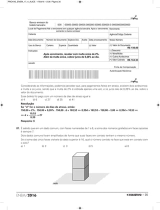 Considerando as informações, podemos perceber que, para pagamentos feitos em atraso, existem dois acréscimos:
a multa e os juros, sendo que a multa de 2% é cobrada apenas uma vez, e os juros são de 0,26% ao dia, sobre o
valor do documento.
Esse boleto foi pago com um número de dias de atraso igual a:
a) 4 b) 6 c) 27 d) 35 e) 41
Resolução
Se “d” for o número de dias de atraso, então:
150,00 + 2% . 150,00 + 0,26% . 150,00 . d = 163,53 ⇔ 0,39d = 163,53 – 150,00 – 3,00 ⇔ 0,39d = 10,53 ⇔
⇔ d = = 27
Resposta: C
87. É sabido que em um dado comum, com faces numeradas de 1 a 6, a soma dos números grafados em faces opostas
é sempre 7.
Dois dados comuns foram empilhados de forma que suas faces em contato tenham o mesmo número.
Se a soma das cinco faces visíveis do dado superior é 16, qual o número contido na face que esta em contato com
o solo?
a) 1 b) 2 c) 3 d) 5 e) 6
10,53
————
0,39
solo
Banco emissor do
boleto bancário 000 00000.00000 00000.000000 00000.000000 0 00000000000000
Vencimento
Agência/Código Cedente
Nosso Número
(=) Valor do Documento
(-) Desconto
(+) Mora/Multa
(+) Outros Acréscimos
(=) Valor Cobrado
Ficha de Compensação
Local de Pagamento Até o vencimento em qualquer agência bancária. Após o vencimento
somente no banco emissor
Cedente
Data Documento Número do Documento Espécie Doc. Aceite Data processamento
Uso do Banco Carteira Espécie (x) ValorQuantidade
Instruções
sacado
Autenticação Mecânica
R$ 150,00
R$ 163,53
Após vencimento, receber com multa única de 2%.
Além da multa única, cobrar juros de 0,26% ao dia.
ENEM/2016 – 35
PROVA2_ENEM_17_4_ALICE 17/03/16 12:36 Página 35
 