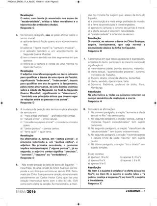 Resolução
O autor, com ironia já anunciada nas aspas de
“escabrosidade”, critica o falso moralismo e a
hipocrisia das entidades citadas.
Resposta: C
4. No terceiro parágrafo, não se pode afirmar sobre o
termo imoral:
a) aplica-se tanto à ficção quanto a um acontecimento
real.
b) opõe-se (“ópera imoral”) a “santuário musical”.
c) é aplicado também a um acontecimento da
Segunda Guerra Mundial.
d) tem o mesmo sentido nos dois segmentos em que
aparece.
e) refere-se à compra e venda de uma menina na
ópera de Puccini.
Resolução
O adjetivo imoral é empregado no texto primeiro
para qualificar a trama de uma ópera de Puccini,
significando “indecente”, “indecoroso”, depois
para qualificar um ato de guerra (o lançamento,
pelos norte-americanos, de uma bomba atômica
sobre a cidade de Nagasaki, no final da Segunda
Guerra Mundial), significando aí “desumano”,
“contrário aos princípios éticos que devem reger
as relações entre as pessoas e os países”.
Resposta: D
5. A mudança de posição dos termos implica alteração
de sentido em
a) “mais antiga profissão” – profissão mais antiga.
b) “natural limite” – limite natural.
c) “considerou a ópera imoral” – considerou imoral a
ópera.
d) “certos pontos” – pontos certos.
e) “fama igual” – igual fama.
Resolução
Na alternativa d, certos, em “certos pontos”, é
pronome indefinido e, em “pontos certos”, é
adjetivo. Na primeira ocorrência, o pronome
implica indeterminação (“alguns pontos”), já na
segunda, o adjetivo certos significa “precisos”,
“corretos”, “seguros” ou “verdadeiros”.
Resposta: D
6. “Não existe pecado do lado de baixo do Equador.” –
Essa frase, de uma canção de Chico Buarque, corres-
ponde a um dito que remonta ao século XVII. Reto-
mado por Chico Buarque numa canção, é mencionado
parcialmente por Carlos Heitor Cony, que faz uma
relação intertextual tanto com o dito do séc. XVII
como com a letra da canção. Ao mencioná-lo, a inten-
ção do cronista foi sugerir que, abaixo da linha do
Equador,
a) a prostituição é a mais antiga profissão do mundo.
b) a fama da prostituição é constrangedora.
c) apenas no carnaval, o turismo sexual não é imoral.
d) a oferta sexual é vista com naturalidade.
e) “escabrosidade” é sinônimo de decoro.
Resolução
O cronista, ao retomar a frase de Chico Buarque,
sugere, ironicamente, que seja normal a
amoralidade abaixo da linha do Equador.
Resposta: D
7. A alternativa em que todas as palavras e expressões,
extraídas do texto, pertencem ao mesmo campo de
significação é
a) mesmíssima cidade, bomba, estourou, matando.
b) oferta sexual, “quarteirão dos prazeres”, turismo,
ministério do Trabalho.
c) Puccini, diretor, oficial da Marinha, butterflies.
d) oferta, vendido, ópera imoral, farta.
e) Gomorra, Babilônia, profetas da bíblia, Paris,
Hamburgo.
Resolução
Na alternativa a, todas as palavras remetem ao
campo semântico de destruição e morte.
Resposta: A
8. Considere as afirmações:
I. No primeiro parágrafo, a oração “aumenta a oferta
sexual no Rio” não tem sujeito.
II. No segundo parágrafo, a oração “polícia, Justiça e
imprensa fiquem escandalizadas” tem sujeito
composto.
III.No segundo parágrafo, a oração “classificam de
‘escabrosidade’” tem sujeito indeterminado.
IV.No segundo parágrafo, a oração “havendo apenas
o natural limite da idade máxima” tem sujeito
oculto.
V. No último parágrafo, a oração “diz o ditado” tem
sujeito simples.
Estão corretas
a) apenas I, III e IV. b) apenas II, IV e V.
c) apenas II e V. d) apenas I, II e III.
e) apenas III e V.
Resolução
No item I, o sujeito é simples (“a oferta sexual no
Rio”); no item III, o sujeito é oculto (elas = “a
polícia, Justiça e imprensa”); no item IV, o sujeito
é inexistente.
Resposta: C
ENEM/2016 – 5
PROVA2_ENEM_17_4_ALICE 17/03/16 12:36 Página 5
 