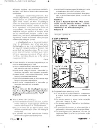 referidas à eticidade – ao moralmente aceitável –
ganharam importância na determinação das decisões
estratégicas.
Estratégias e juízos morais pertencem a duas
esferas independentes. A determinação das estra-
tégias baseia-se em conhecimentos, em conside-
rações sobre valores e em fatos. As estratégias
podem ser verificadas e comprovadas por terceiros,
por conhecimentos teóricos e práticos e pelo êxito
de sua implantação. Já os juízos morais podem ser
compartilhados, mas não provados. Não há uma
medida de êxito para aplicação de princípios éticos
que seja exterior a esses princípios. Quando se argu-
menta sobre juízos morais, espera-se apenas que os
argumentos estejam assentados sobre princípios
necessários e asserções factuais.
A situação atual, que se convencionou deno-
minar de globalização, que talvez seja pseu-
doglobalização, mas que certamente é pseudoatual,
tem requerido e proporcionado uma discussão mais
aprofundada das questões éticas. De forma que
parece estar diminuindo a distância que tradicio-
nalmente separava o processo de reflexão sobre o
mundo e a sociedade daquele que se faz sobre a
atuação econômica.
(Exame)
13. Ao fazer referência ao fenômeno da globalização, no
início do terceiro parágrafo, o autor
a) afirma categoricamente a identidade do fenômeno,
sem pôr em dúvida a sua atualidade.
b) evita afirmar categoricamente a identidade do
fenômeno, não pondo em dúvida a sua atualidade.
c) põe em dúvida a identidade do fenômeno e afirma
categoricamente a sua atualidade.
d) põe em dúvida a identidade do fenômeno e nega
categoricamente a sua atualidade.
e) nem afirma categoricamente a identidade do
fenômeno nem nega sua atualidade.
Resolução
O que se afirma em d é atingido pelo autor por
meio do uso do prefixo pseudo, em pseudogloba-
lização e pseudoatual, que significa “falso”.
Resposta: D
14. Pode-se afirmar sobre o texto que
a) mesmo antes de meados do século XX, o pensa-
mento estratégico ocupava posição central nos
sistemas administrativos de empreendimentos.
b) houve um tempo em que a preocupação com a
ética não se destacava no quadro das estratégias
empresariais.
c) no passado, não eram identificáveis sistemas
administrativos gerenciais nas empresas.
d) empresas públicas e privadas não levam em conta
o planejamento estratégico de suas ações.
e) o pensamento ético contemporâneo já se desta-
cava no âmbito da empresa desde o começo do
século XX.
Resolução
É o que se depreende do trecho “Mais recente-
mente, variáveis referidas à eticidade – ao moral-
mente aceitável – ganharam importância na
determinação das decisões estratégicas.”
Resposta: B
Texto para a questão 15.
(Bill Waterson)
15. Pode-se afirmar a respeito da tirinha:
a) O uso de pro, no primeiro quadrinho, é inadequado
à variante formal da linguagem empregada na
tirinha.
b) No primeiro quadrinho, Nossa é uma interjeição
que revela o espanto da mãe.
c) No segundo quadrinho, Calvin afirma não obedecer
a seu espírito.
d) O uso do gerúndio correndo, no terceiro quadrinho, é
inadequado na língua e constitui marca de oralidade.
e) No terceiro quadrinho, a fala da mãe indica que ela
deseja que Calvin tome banho no chuveiro, e não
na banheira.
ENEM/2016 – 7
PROVA2_ENEM_17_4_ALICE 17/03/16 12:36 Página 7
 