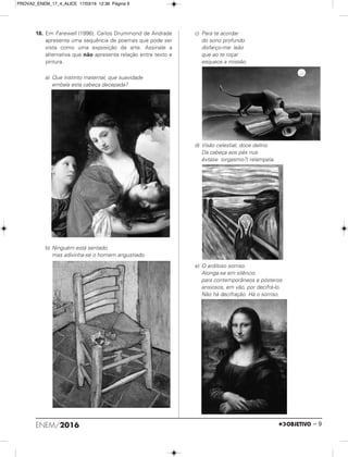 18. Em Farewell (1996), Carlos Drummond de Andrade
apresenta uma sequência de poemas que pode ser
vista como uma exposição de arte. Assinale a
alternativa que não apresenta relação entre texto e
pintura.
a) Que instinto maternal, que suavidade
embala esta cabeça decepada?
b) Ninguém está sentado
mas adivinha-se o homem angustiado.
c) Para te acordar
do sono profundo
disfarço-me: leão
que ao te roçar
esquece a missão.
d) Visão celestial, doce delírio.
Da cabeça aos pés nus
êxtase (orgasmo?) relampeia.
e) O ardiloso sorriso.
Alonga-se em silêncio
para contemporâneos e pósteros
ansiosos, em vão, por decifrá-lo.
Não há decifração. Há o sorriso.
ENEM/2016 – 9
PROVA2_ENEM_17_4_ALICE 17/03/16 12:36 Página 9
 