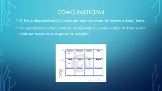 COMO PARTICIPAR
• O Sisu é disponibilizado 2 vezes por ano, nos meses de janeiro e maio/ junho.
• Para participar o aluno deve ter participado da última edição do Enem e não
pode ter tirado zero na prova de redação.
 