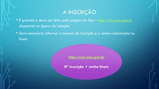 A INSCRIÇÃO
• É gratuita e deve ser feita pela página do Sisu – http://sisu.mec.gov.br
disponível na época da seleção.
• Será necessário informar o número de inscrição e a senha cadastrada no
Enem.
http://sisu.mec.gov.br
Nº inscrição + senha Enem
 