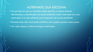 ALTERANDO SUA ESCOLHA
• No período em que as inscrições estão abertas, o sistema informa
diariamente, a classificação de cada candidato. Assim você sabe se a sua
pontuação é ou não suficiente para ingressar nos cursos escolhidos.
• Durante esses dias você pode modificar suas opções quantas vezes quiser.
• Vai valer sempre a última inscrição confirmada.
 