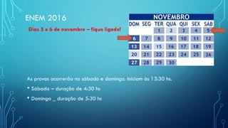ENEM 2016
Dias 5 e 6 de novembro – fique ligado!
As provas ocorrerão no sábado e domingo. Iniciam às 13:30 hs.
• Sábado – duração de 4:30 hs
• Domingo _ duração de 5:30 hs
 