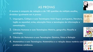 AS PROVAS
O exame é composto de redação e de 180 questões de múltipla escolha,
divididas igualmente em 4 provas:
1. Linguagens, Códigos e suas Tecnologias: Inclui língua portuguesa, literatura,
inglês ou espanhol, artes, educação física e tecnologias da informação e
comunicação;
2. Ciências Humanas e suas Tecnologias: História, geografia, filosofia e
sociologia;
3. Ciências da Natureza e suas Tecnologias: Química, física e Biologia
4. Matemática e suas Tecnologias: Matemática e a relação dessa matéria com
problemas cotidianos.
 