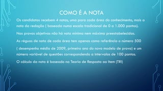 COMO É A NOTA
Os candidatos recebem 4 notas, uma para cada área do conhecimento, mais a
nota da redação ( baseada numa escala tradicional de 0 a 1.000 pontos).
Nas provas objetivas não há nota mínima nem máxima preestabelecidas.
As réguas de nota de cada área tem apenas como referência o número 500
( desempenho médio de 2009, primeiro ano do novo modelo de prova) e um
número variável de questões correspondendo a intervalos de 100 pontos.
O cálculo da nota é baseado na Teoria de Resposta ao Item (TRI)
 