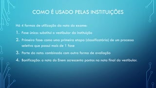 COMO É USADO PELAS INSTITUIÇÕES
Há 4 formas de utilização da nota do exame:
1. Fase única: substitui o vestibular da instituição
2. Primeira fase: como uma primeira etapa (classificatória) de um processo
seletivo que possui mais de 1 fase
3. Parte da nota: combinado com outra forma de avaliação
4. Bonificação: a nota do Enem acrescenta pontos na nota final do vestibular.
 