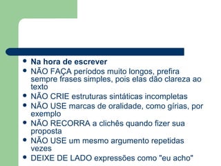  Na hora de escrever
 NÃO FAÇA períodos muito longos, prefira
  sempre frases simples, pois elas dão clareza ao
  texto
 NÃO CRIE estruturas sintáticas incompletas
 NÃO USE marcas de oralidade, como gírias, por
  exemplo
 NÃO RECORRA a clichês quando fizer sua
  proposta
 NÃO USE um mesmo argumento repetidas
  vezes
 DEIXE DE LADO expressões como "eu acho"
 