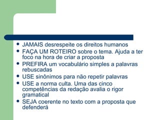  JAMAIS desrespeite os direitos humanos
 FAÇA UM ROTEIRO sobre o tema. Ajuda a ter
  foco na hora de criar a proposta
 PREFIRA um vocabulário simples a palavras
  rebuscadas
 USE sinônimos para não repetir palavras
 USE a norma culta. Uma das cinco
  competências da redação avalia o rigor
  gramatical
 SEJA coerente no texto com a proposta que
  defenderá
 