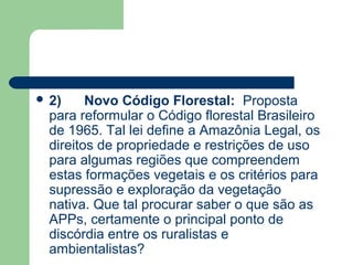  2)     Novo Código Florestal: Proposta
  para reformular o Código florestal Brasileiro
  de 1965. Tal lei define a Amazônia Legal, os
  direitos de propriedade e restrições de uso
  para algumas regiões que compreendem
  estas formações vegetais e os critérios para
  supressão e exploração da vegetação
  nativa. Que tal procurar saber o que são as
  APPs, certamente o principal ponto de
  discórdia entre os ruralistas e
  ambientalistas?
 