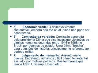    5)     Economia verde: O desenvolvimento
    sustentável, embora não tão atual, ainda não pode ser
    desprezado.
   6)     Comissão da verdade: Comissão aprovada
    pela presidenta Dilma que visa investigar violações de
    direitos humanos ocorridas entre 1946 e 1988 no
    Brasil, por agentes do estado. Uma ótima “brecha”
    para questões de história, principalmente referente ao
    período militar.
   7)     Julgamento do mensalão: Assunto muito
    quente. Entretanto, achamos difícil o Inep levantar tal
    assunto, por motivos políticos. Mas lembre-se que
    temos USP, Unicamp, Unesp etc…
 