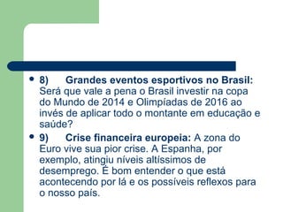  8)    Grandes eventos esportivos no Brasil:
  Será que vale a pena o Brasil investir na copa
  do Mundo de 2014 e Olimpíadas de 2016 ao
  invés de aplicar todo o montante em educação e
  saúde?
 9)    Crise financeira europeia: A zona do
  Euro vive sua pior crise. A Espanha, por
  exemplo, atingiu níveis altíssimos de
  desemprego. É bom entender o que está
  acontecendo por lá e os possíveis reflexos para
  o nosso país.
 