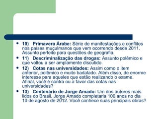    10) Primavera Árabe: Série de manifestações e conflitos
    nos países muçulmanos que vem ocorrendo desde 2011.
    Assunto perfeito para questões de geografia.
   11) Descriminalização das drogas: Assunto polêmico e
    que voltou a ser amplamente discutido.
   12) Cotas nas universidades: Assim como o item
    anterior, polêmico e muito badalado. Além disso, de enorme
    interesse para aqueles que estão realizando o exame.
    Afinal, você é contra ou a favor das cotas nas
    universidades?
   13) Centenário de Jorge Amado: Um dos autores mais
    lidos do Brasil, Jorge Amado completaria 100 anos no dia
    10 de agosto de 2012. Você conhece suas principais obras?
 