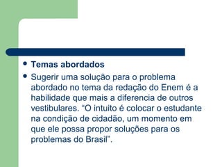  Temas   abordados
 Sugerir uma solução para o problema
  abordado no tema da redação do Enem é a
  habilidade que mais a diferencia de outros
  vestibulares. “O intuito é colocar o estudante
  na condição de cidadão, um momento em
  que ele possa propor soluções para os
  problemas do Brasil”.
 