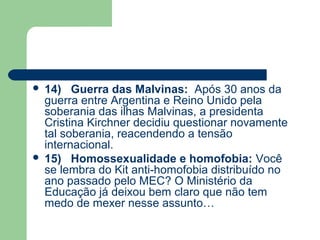  14) Guerra das Malvinas: Após 30 anos da
  guerra entre Argentina e Reino Unido pela
  soberania das ilhas Malvinas, a presidenta
  Cristina Kirchner decidiu questionar novamente
  tal soberania, reacendendo a tensão
  internacional.
 15) Homossexualidade e homofobia: Você
  se lembra do Kit anti-homofobia distribuído no
  ano passado pelo MEC? O Ministério da
  Educação já deixou bem claro que não tem
  medo de mexer nesse assunto…
 