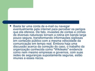    Basta ter uma conta de e-mail ou navegar
    eventualmente pela internet para perceber os perigos
    que ela oferece. De fato, invasões de contas e crimes
    de diversas naturezas tornam a rotina em banda larga
    pouco segura, transformando informações sigilosas
    em conteúdo público com a mesma velocidade da
    comunicação em tempo real. Embora haja uma
    discussão acerca da correção do caso, o trabalho da
    organização conhecida como "Wikileaks" evidencia
    como nem mesmo empresas e governos, com suas
    redes de seguranças supostamente seguras, estão
    imunes a esses riscos.
 