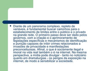    Diante de um panorama complexo, repleto de
    variáveis, é fundamental buscar caminhos para o
    estabelecimento de limites entre o público e o privado
    na grande rede. O primeiro passo deve ser dado pelos
    governos, com a criação e o aprimoramento de
    legislações específicas e mecanismos de identificação
    e punição capazes de inibir crimes relacionados a
    invasões de privacidade e manifestações
    preconceituosas. Afinal, o que é sociamente ilegal e
    imoral na vida real também o é na internet. Na mesma
    perspectiva, a mídia pode divulgar - tanto no noticiário
    quanto em dramaturgias - os perigos da exposição na
    internet, de modo a sensibilizar a sociedade.
 