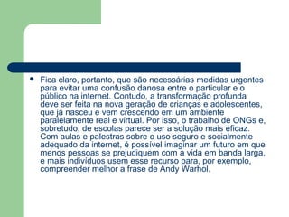    Fica claro, portanto, que são necessárias medidas urgentes
    para evitar uma confusão danosa entre o particular e o
    público na internet. Contudo, a transformação profunda
    deve ser feita na nova geração de crianças e adolescentes,
    que já nasceu e vem crescendo em um ambiente
    paralelamente real e virtual. Por isso, o trabalho de ONGs e,
    sobretudo, de escolas parece ser a solução mais eficaz.
    Com aulas e palestras sobre o uso seguro e socialmente
    adequado da internet, é possível imaginar um futuro em que
    menos pessoas se prejudiquem com a vida em banda larga,
    e mais indivíduos usem esse recurso para, por exemplo,
    compreender melhor a frase de Andy Warhol.
 