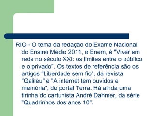 RIO - O tema da redação do Exame Nacional
  do Ensino Médio 2011, o Enem, é "Viver em
  rede no século XXI: os limites entre o público
  e o privado". Os textos de referência são os
  artigos "Liberdade sem fio", da revista
  "Galileu" e "A internet tem ouvidos e
  memória", do portal Terra. Há ainda uma
  tirinha do cartunista André Dahmer, da série
  "Quadrinhos dos anos 10".
 