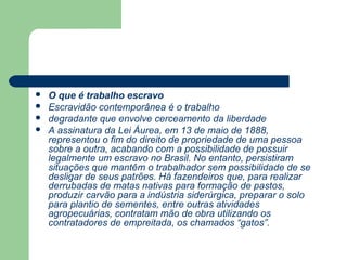    O que é trabalho escravo
   Escravidão contemporânea é o trabalho
   degradante que envolve cerceamento da liberdade
   A assinatura da Lei Áurea, em 13 de maio de 1888,
    representou o fim do direito de propriedade de uma pessoa
    sobre a outra, acabando com a possibilidade de possuir
    legalmente um escravo no Brasil. No entanto, persistiram
    situações que mantêm o trabalhador sem possibilidade de se
    desligar de seus patrões. Há fazendeiros que, para realizar
    derrubadas de matas nativas para formação de pastos,
    produzir carvão para a indústria siderúrgica, preparar o solo
    para plantio de sementes, entre outras atividades
    agropecuárias, contratam mão de obra utilizando os
    contratadores de empreitada, os chamados “gatos”.
 