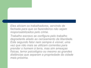 Eles aliciam os trabalhadores, servindo de
fachada para que os fazendeiros não sejam
responsabilizados pelo crime.
Trabalho escravo se configura pelo trabalho
degradante aliado ao cerceamento da liberdade.
Este segundo fator nem sempre é visível, uma
vez que não mais se utilizam correntes para
prender o homem à terra, mas sim ameaças
físicas, terror psicológico ou mesmo as grandes
distâncias que separam a propriedade da cidade
mais próxima.
 