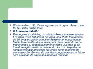    Disponível em: http://www.reporterbrasil.org.br. Acesso em:
    02 set. 2010 (fragmento).
   O futuro do trabalho
   Esqueça os escritórios, os salários fixos e a aposentadoria.
    Em 2020, você trabalhará em casa, seu chefe terá menos
    de 30 anos e será uma mulher Felizmente, nunca houve
    tantas ferramentas disponíveis para mudar o modo como
    trabalhamos e, consequentemente como vivemos. E as
    transformações estão acontecendo. A crise despedaçou
    companhias gigantes tidas até então como modelos de
    administração. Em vez de grandes conglomerados, o futuro
    será povoado de empresas menores reunidas
 