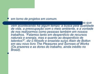    em torno de projetos em comum.
   Os próximos anos também vão consolidar mudanças que
    vêm acontecendo há algum tempo: a busca pela qualidade
    de vida, a preocupação com o meio ambiente, e a vontade
    de nos realizarmos como pessoas também em nossos
    trabalhos. “Falamos tanto em desperdício de recursos
    naturais e energia, mas e quanto ao desperdício de
    talentos?”, diz o filósofo e ensaísta suíço Alain de Botton
    em seu novo livro The Pleasures and Sorrows of Works
    (Os prazeres e as dores do trabalho, ainda inédito no
    Brasil).

 