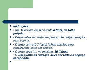    Instruções:
   • Seu texto tem de ser escrito à tinta, na folha
    própria.
   • Desenvolva seu texto em prosa: não redija narração,
    nem poema.
   • O texto com até 7 (sete) linhas escritas será
    considerado texto em branco.
   • O texto deve ter, no máximo, 30 linhas.
    • O Rascunho da redação deve ser feito no espaço
    apropriado.

 