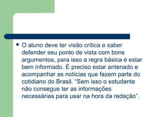 O aluno deve ter visão crítica e saber
 defender seu ponto de vista com bons
 argumentos, para isso a regra básica é estar
 bem informado. É preciso estar antenado e
 acompanhar as notícias que fazem parte do
 cotidiano do Brasil. “Sem isso o estudante
 não consegue ter as informações
 necessárias para usar na hora da redação”.
 