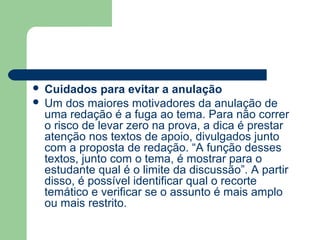  Cuidados para evitar a anulação
 Um dos maiores motivadores da anulação de
  uma redação é a fuga ao tema. Para não correr
  o risco de levar zero na prova, a dica é prestar
  atenção nos textos de apoio, divulgados junto
  com a proposta de redação. “A função desses
  textos, junto com o tema, é mostrar para o
  estudante qual é o limite da discussão”. A partir
  disso, é possível identificar qual o recorte
  temático e verificar se o assunto é mais amplo
  ou mais restrito.
 