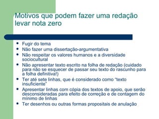 Motivos que podem fazer uma redação
levar nota zero

   Fugir do tema
   Não fazer uma dissertação-argumentativa
   Não respeitar os valores humanos e a diversidade
    sociocultural
   Não apresentar texto escrito na folha de redação (cuidado
    para não se esquecer de passar seu texto do rascunho para
    a folha definitiva!)
   Ter até sete linhas, que é considerado como “texto
    insuficiente”
   Apresentar linhas com cópia dos textos de apoio, que serão
    desconsideradas para efeito de correção e de contagem do
    mínimo de linhas
   Ter desenhos ou outras formas propositais de anulação
 