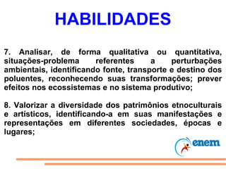 HABILIDADES 7. Analisar, de forma qualitativa ou quantitativa, situações-problema referentes a perturbações ambientais, identificando fonte, transporte e destino dos poluentes, reconhecendo suas transformações; prever efeitos nos ecossistemas e no sistema produtivo; 8. Valorizar a diversidade dos patrimônios etnoculturais e artísticos, identificando-a em suas manifestações e representações em diferentes sociedades, épocas e lugares; 