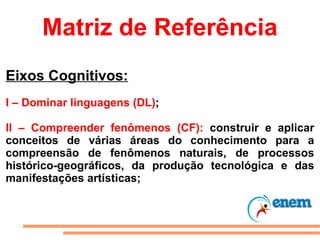 Matriz de Referência Eixos Cognitivos: I – Dominar linguagens (DL) ; II – Compreender fenômenos (CF):  construir e aplicar conceitos de várias áreas do conhecimento para a compreensão de fenômenos naturais, de processos histórico-geográficos, da produção tecnológica e das manifestações artísticas; 