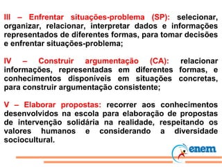 III – Enfrentar situações-problema (SP):  selecionar, organizar, relacionar, interpretar dados e informações representados de diferentes formas, para tomar decisões e enfrentar situações-problema; IV – Construir argumentação (CA):  relacionar informações, representadas em diferentes formas, e conhecimentos disponíveis em situações concretas, para construir argumentação consistente; V – Elaborar propostas:  recorrer aos conhecimentos desenvolvidos na escola para elaboração de propostas de intervenção solidária na realidade, respeitando os valores humanos e considerando a diversidade sociocultural. 