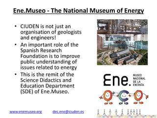 Ene.Museo - The National Museum of Energy
• CIUDEN is not just an
organisation of geologists
and engineers!
• An important role of the
Spanish Research
Foundation is to improve
public understanding of
issues related to energy
• This is the remit of the
Science Didactics and
Education Department
(SDE) of Ene.Museo.

www.enemuseo.org

dec.ene@ciuden.es

 
