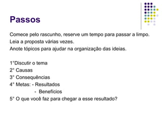 Passos
Comece pelo rascunho, reserve um tempo para passar a limpo.
Leia a proposta várias vezes.
Anote tópicos para ajudar na organização das ideias.
1°Discutir o tema
2° Causas
3° Consequências
4° Metas: - Resultados
- Benefícios
5° O que você faz para chegar a esse resultado?
 