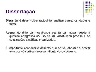 Dissertação
Dissertar é desenvolver raciocínio, analisar contextos, dados e
fatos.
Requer domínio da modalidade escrita da língua, desde a
questão ortográfica ao uso de um vocabulário preciso e de
construções sintáticas organizadas.
É importante conhecer o assunto que se vai abordar e adotar
uma posição crítica (pessoal) diante desse assunto.
 