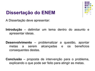 Dissertação do ENEM
A Dissertação deve apresentar:
Introdução – delimitar um tema dentro do assunto e
apresentar ideias.
Desenvolvimento – problematizar a questão, apontar
metas a serem alcançadas e os benefícios
consequentes destas.
Conclusão – proposta de intervenção para o problema,
explicando o que pode ser feito para atingir as metas.
 
