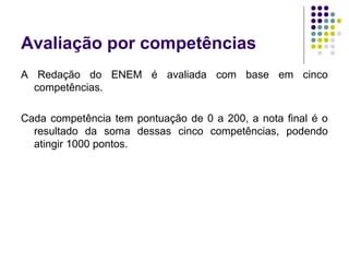 Avaliação por competências
A Redação do ENEM é avaliada com base em cinco
competências.
Cada competência tem pontuação de 0 a 200, a nota final é o
resultado da soma dessas cinco competências, podendo
atingir 1000 pontos.
 