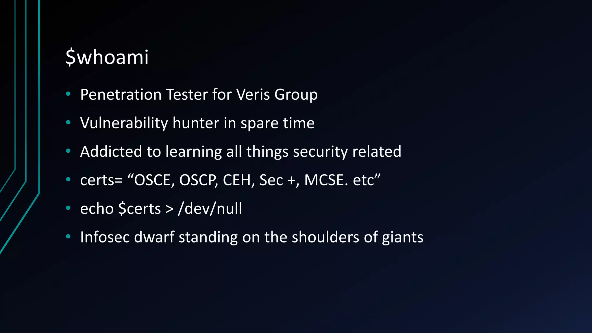 $whoami
• Penetration Tester for Veris Group
• Vulnerability hunter in spare time
• Addicted to learning all things security related
• certs= “OSCE, OSCP, CEH, Sec +, MCSE. etc”
• echo $certs > /dev/null
• Infosec dwarf standing on the shoulders of giants
 