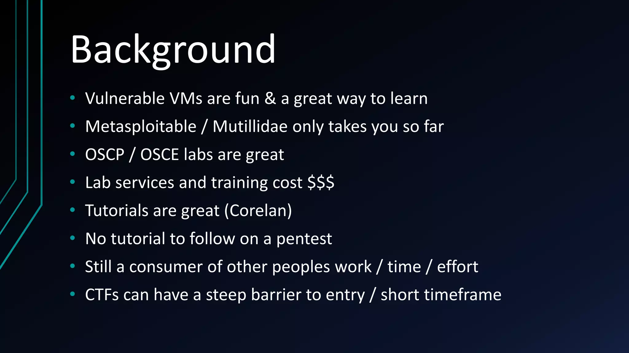 Background
• Vulnerable VMs are fun & a great way to learn
• Metasploitable / Mutillidae only takes you so far
• OSCP / OSCE labs are great
• Lab services and training cost $$$
• Tutorials are great (Corelan)
• No tutorial to follow on a pentest
• Still a consumer of other peoples work / time / effort
• CTFs can have a steep barrier to entry / short timeframe
 